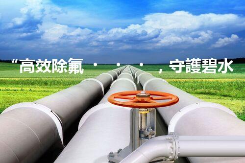 “高效除氟，守護碧水藍(lán)天——廢水中氟離子處理新篇章”